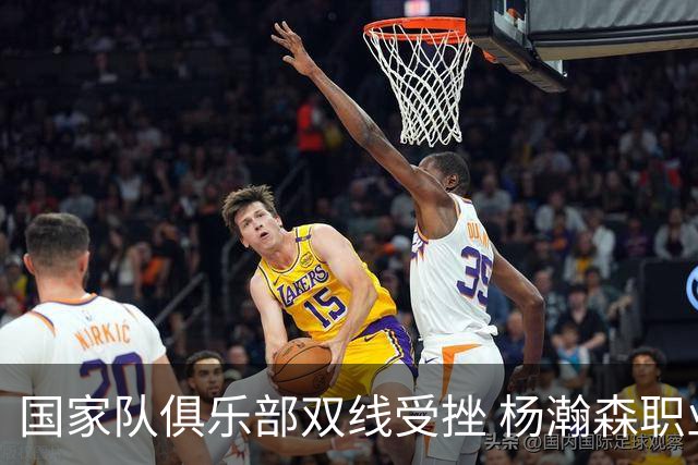 国家队俱乐部双线受挫 杨瀚森职业生涯进入至暗时刻？