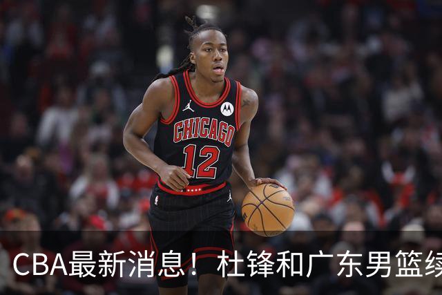 CBA最新消息！杜锋和广东男篮续约四年，浙江官宣续约法莱卡斯，郭艾伦续约遇阻
